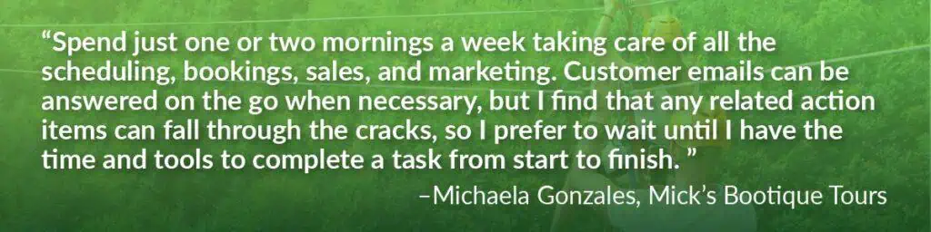 Quote by Michaela Gonzales, Mick's Bootique Tours saying "Spend just one or two mornings a week taking care of all the scheduling, bookings, sales and marketing. Customer emails can be answered on the go when necessary, but I find that any related action items can fall through the cracks, so I prefer to wait until I have the time and tools to complete a task from start to finish.
